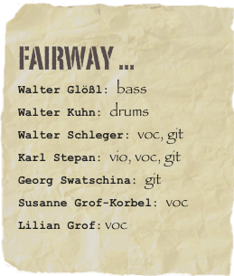 FAIRWAY ...
Walter Glößl: bassWalter Kuhn: drumsWalter Schleger: voc, git
Karl Stepan: vio, voc, git
Georg Swatschina: git
Susanne Grof-Korbel: voc
Lilian Grof: voc